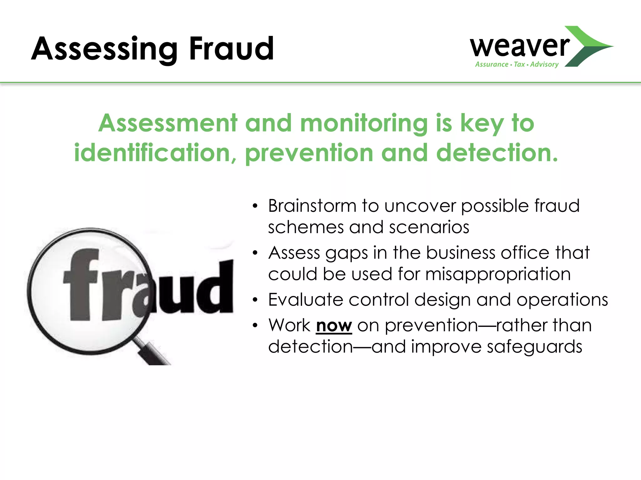 Assessing Fraud
Assessment and monitoring is key to
identification, prevention and detection.
• Brainstorm to uncover possible fraud
schemes and scenarios
• Assess gaps in the business office that
could be used for misappropriation
• Evaluate control design and operations
• Work now on prevention—rather than
detection—and improve safeguards
 
