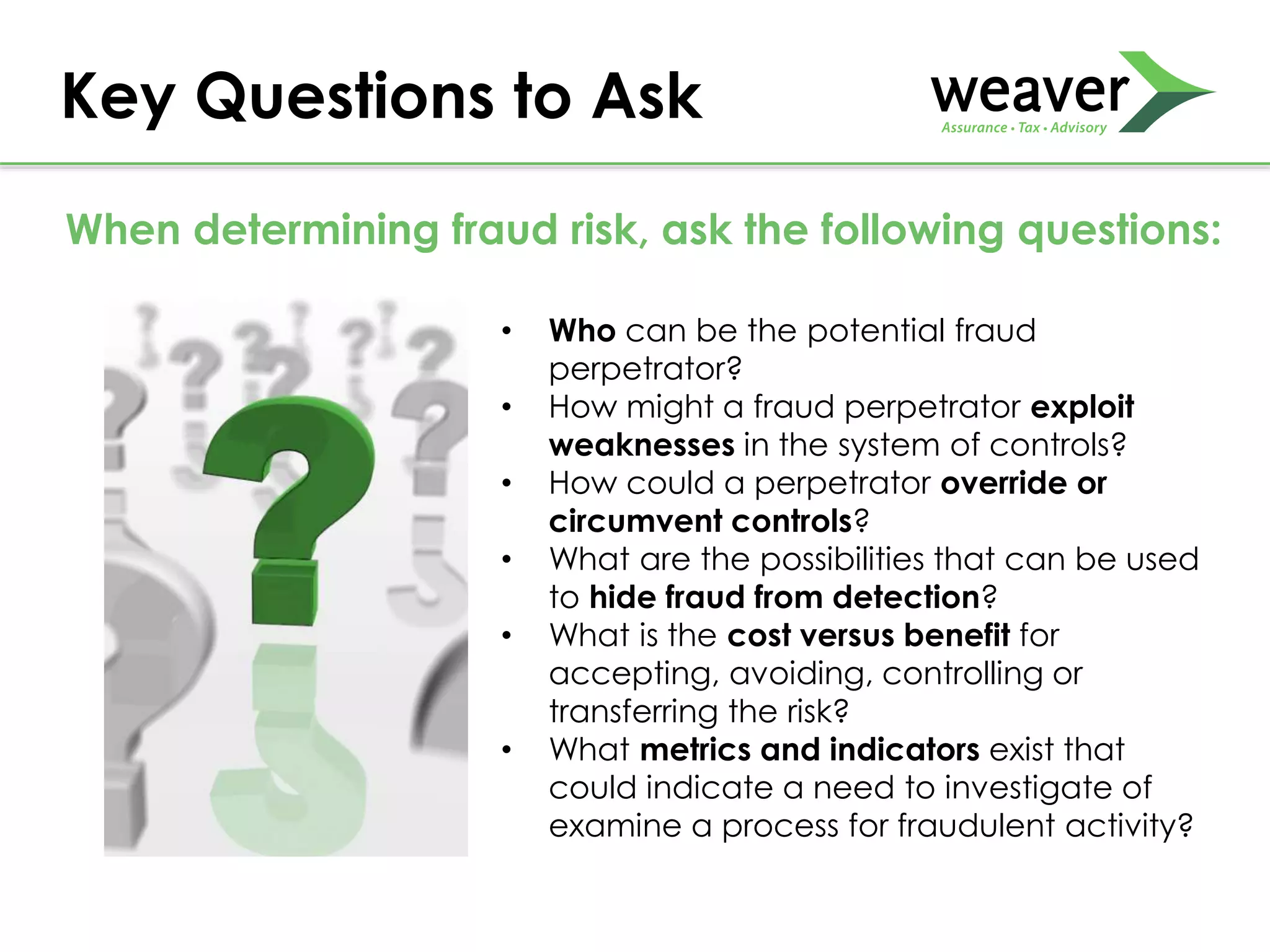 Key Questions to Ask
• Who can be the potential fraud
perpetrator?
• How might a fraud perpetrator exploit
weaknesses in the system of controls?
• How could a perpetrator override or
circumvent controls?
• What are the possibilities that can be used
to hide fraud from detection?
• What is the cost versus benefit for
accepting, avoiding, controlling or
transferring the risk?
• What metrics and indicators exist that
could indicate a need to investigate of
examine a process for fraudulent activity?
When determining fraud risk, ask the following questions:
 