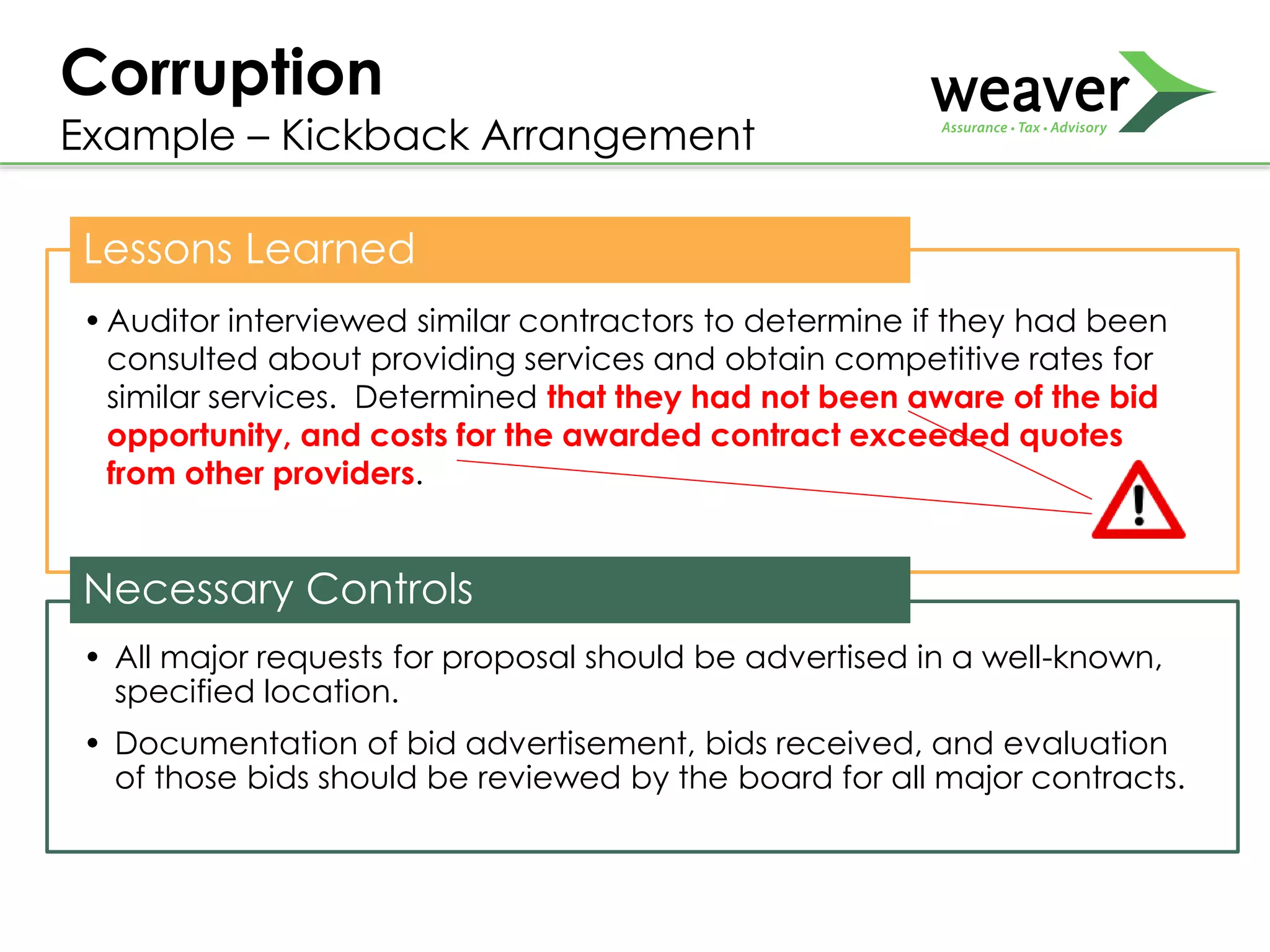 Lessons Learned
•Auditor interviewed similar contractors to determine if they had been
consulted about providing services and obtain competitive rates for
similar services. Determined that they had not been aware of the bid
opportunity, and costs for the awarded contract exceeded quotes
from other providers.
Necessary Controls
• All major requests for proposal should be advertised in a well-known,
specified location.
• Documentation of bid advertisement, bids received, and evaluation
of those bids should be reviewed by the board for all major contracts.
Corruption
Example – Kickback Arrangement
 