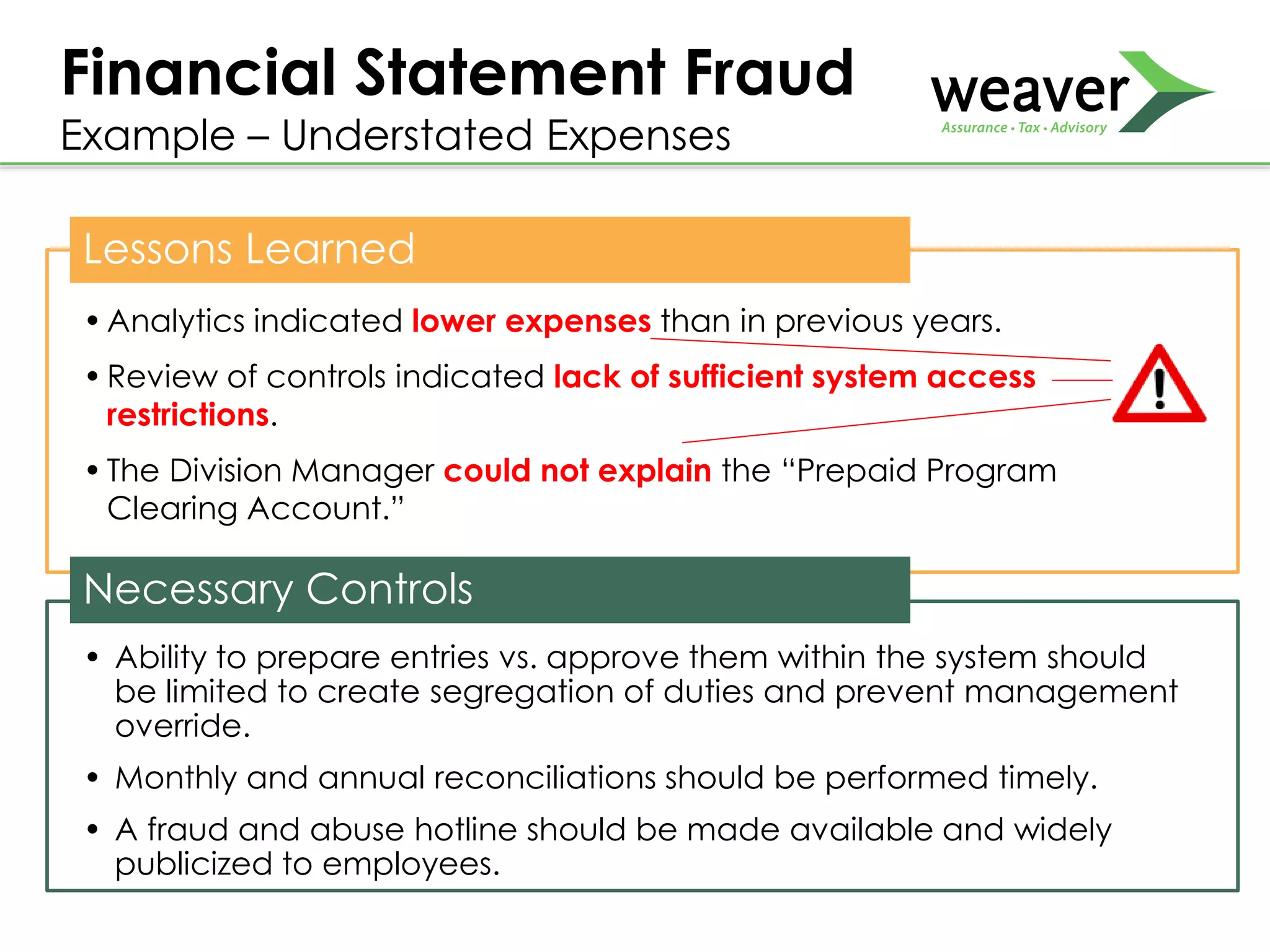 Lessons Learned
•Analytics indicated lower expenses than in previous years.
•Review of controls indicated lack of sufficient system access
restrictions.
•The Division Manager could not explain the “Prepaid Program
Clearing Account.”
•.
Necessary Controls
• Ability to prepare entries vs. approve them within the system should
be limited to create segregation of duties and prevent management
override.
• Monthly and annual reconciliations should be performed timely.
• A fraud and abuse hotline should be made available and widely
publicized to employees.
Financial Statement Fraud
Example – Understated Expenses
 