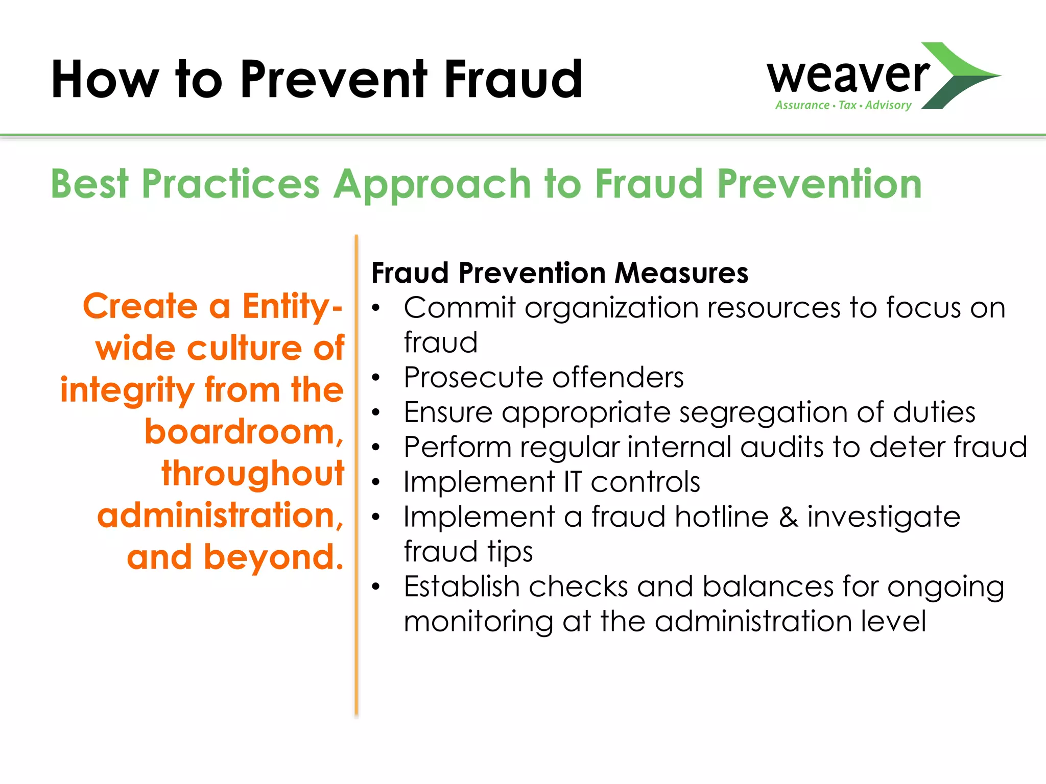 Create a Entity-
wide culture of
integrity from the
boardroom,
throughout
administration,
and beyond.
Fraud Prevention Measures
• Commit organization resources to focus on
fraud
• Prosecute offenders
• Ensure appropriate segregation of duties
• Perform regular internal audits to deter fraud
• Implement IT controls
• Implement a fraud hotline & investigate
fraud tips
• Establish checks and balances for ongoing
monitoring at the administration level
How to Prevent Fraud
Best Practices Approach to Fraud Prevention
 