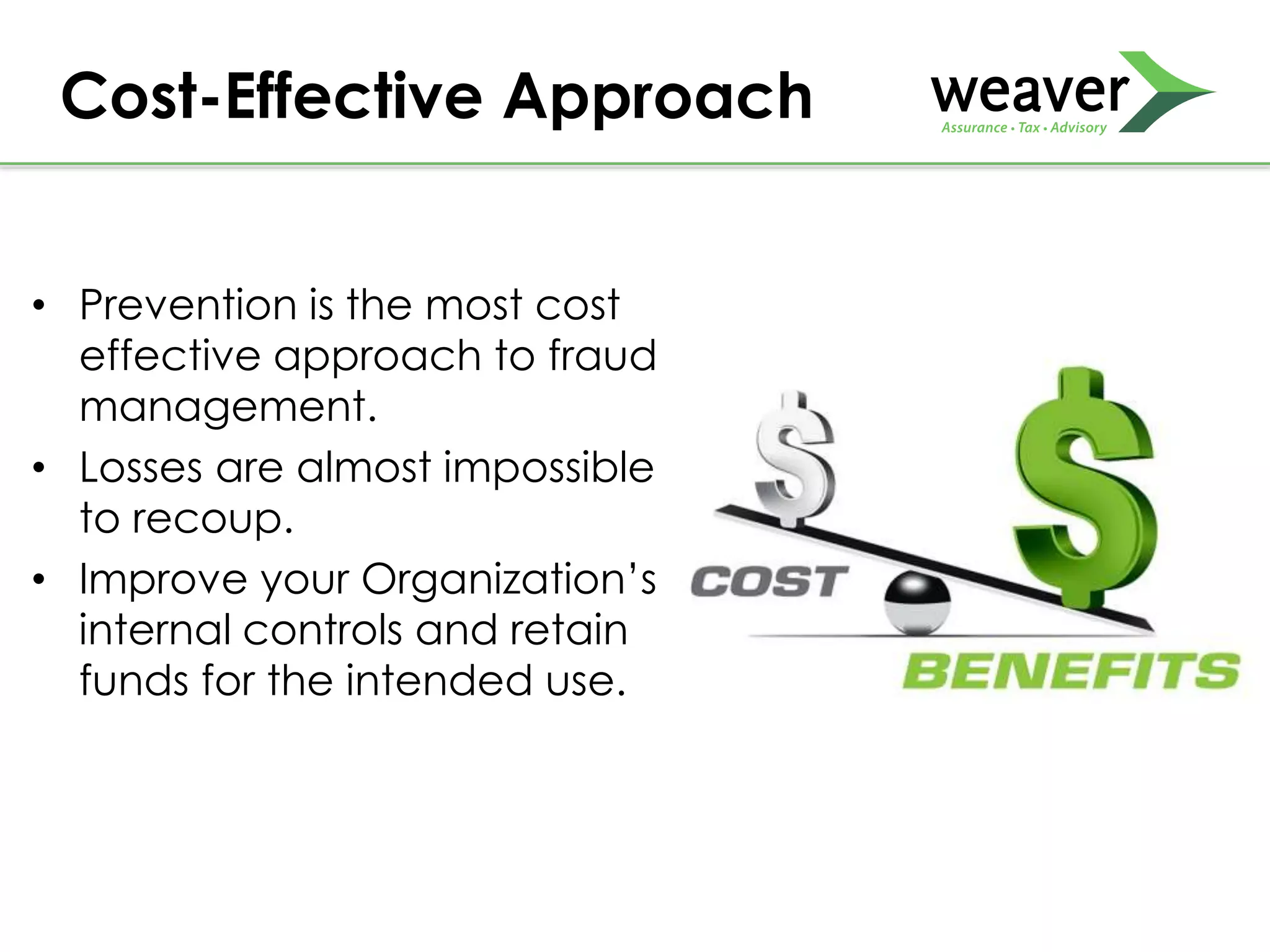 • Prevention is the most cost
effective approach to fraud
management.
• Losses are almost impossible
to recoup.
• Improve your Organization’s
internal controls and retain
funds for the intended use.
Cost-Effective Approach
 