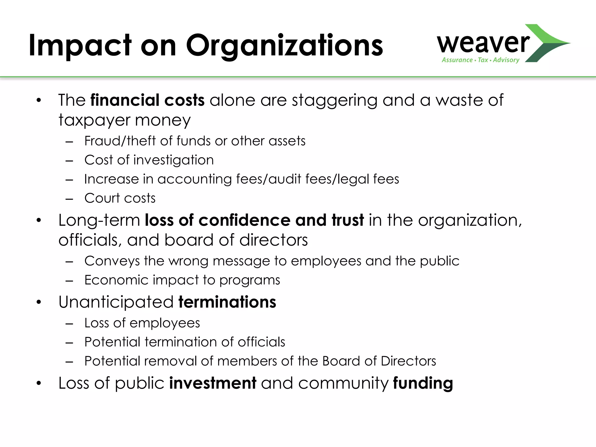 • The financial costs alone are staggering and a waste of
taxpayer money
– Fraud/theft of funds or other assets
– Cost of investigation
– Increase in accounting fees/audit fees/legal fees
– Court costs
• Long-term loss of confidence and trust in the organization,
officials, and board of directors
– Conveys the wrong message to employees and the public
– Economic impact to programs
• Unanticipated terminations
– Loss of employees
– Potential termination of officials
– Potential removal of members of the Board of Directors
• Loss of public investment and community funding
Impact on Organizations
 