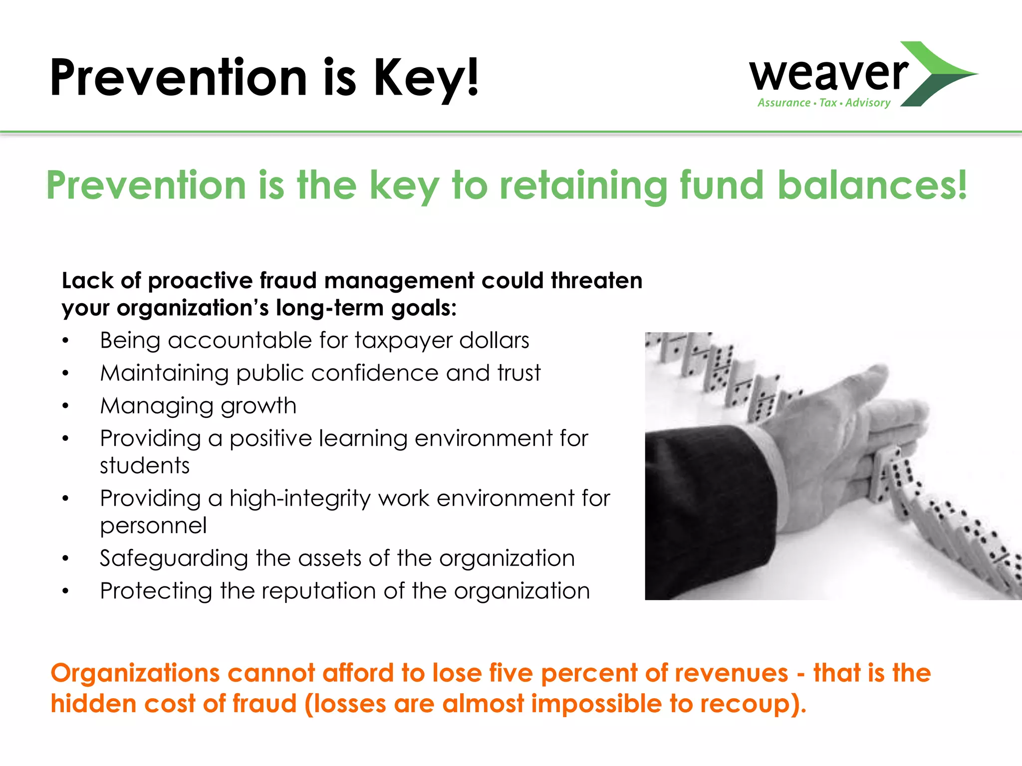 Lack of proactive fraud management could threaten
your organization’s long-term goals:
• Being accountable for taxpayer dollars
• Maintaining public confidence and trust
• Managing growth
• Providing a positive learning environment for
students
• Providing a high-integrity work environment for
personnel
• Safeguarding the assets of the organization
• Protecting the reputation of the organization
Prevention is Key!
Prevention is the key to retaining fund balances!
Organizations cannot afford to lose five percent of revenues - that is the
hidden cost of fraud (losses are almost impossible to recoup).
 