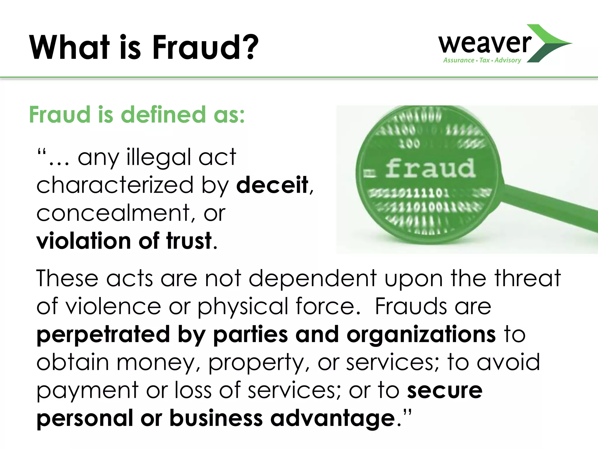 “… any illegal act
characterized by deceit,
concealment, or
violation of trust.
What is Fraud?
These acts are not dependent upon the threat
of violence or physical force. Frauds are
perpetrated by parties and organizations to
obtain money, property, or services; to avoid
payment or loss of services; or to secure
personal or business advantage.”
Fraud is defined as:
 