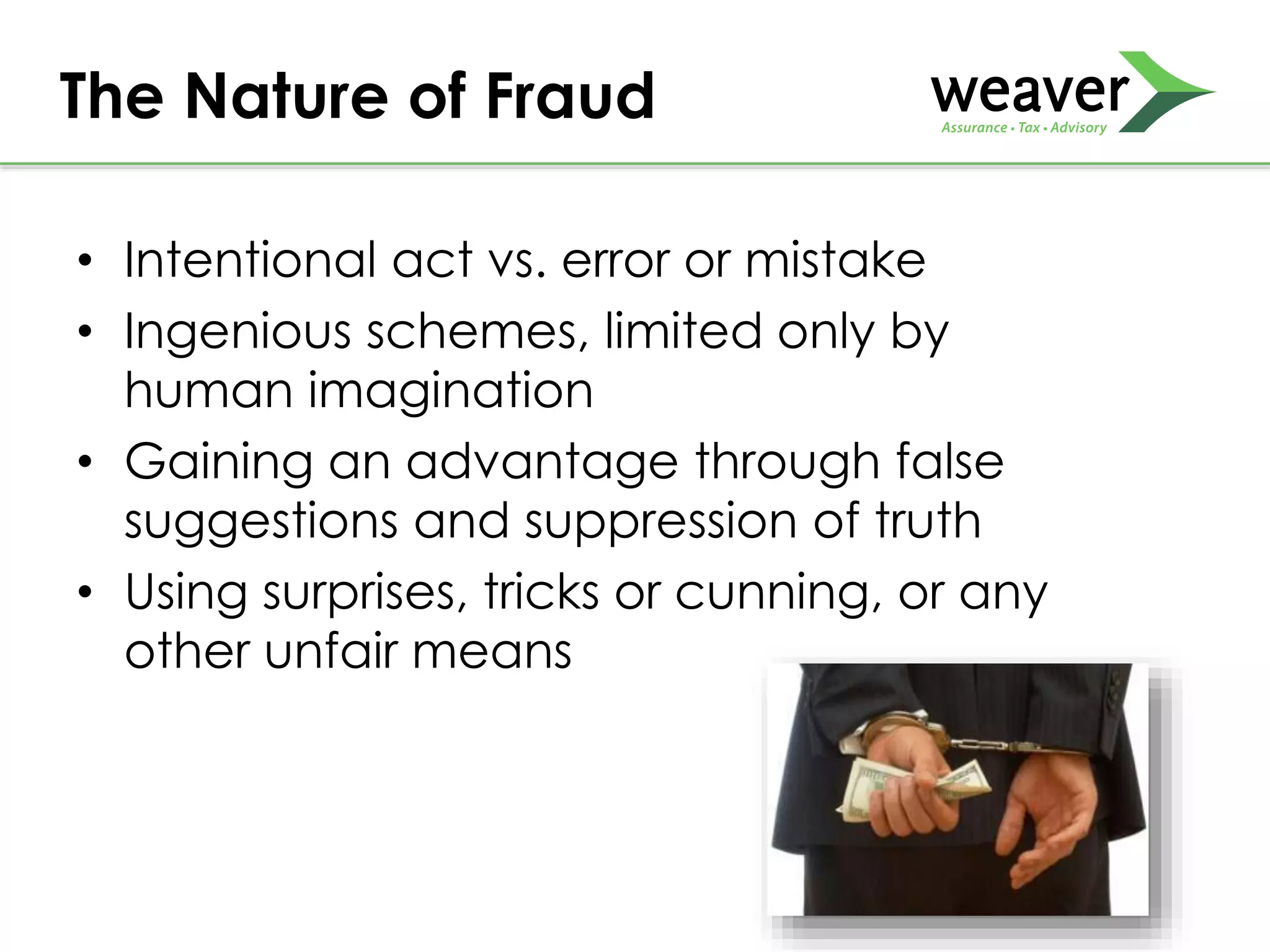 • Intentional act vs. error or mistake
• Ingenious schemes, limited only by
human imagination
• Gaining an advantage through false
suggestions and suppression of truth
• Using surprises, tricks or cunning, or any
other unfair means
The Nature of Fraud
 