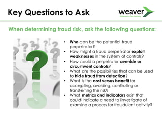 Key Questions to Ask
• Who can be the potential fraud
perpetrator?
• How might a fraud perpetrator exploit
weaknesses in the system of controls?
• How could a perpetrator override or
circumvent controls?
• What are the possibilities that can be used
to hide fraud from detection?
• What is the cost versus benefit for
accepting, avoiding, controlling or
transferring the risk?
• What metrics and indicators exist that
could indicate a need to investigate of
examine a process for fraudulent activity?
When determining fraud risk, ask the following questions:
 