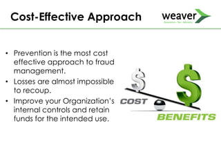 • Prevention is the most cost
effective approach to fraud
management.
• Losses are almost impossible
to recoup.
• Improve your Organization’s
internal controls and retain
funds for the intended use.
Cost-Effective Approach
 
