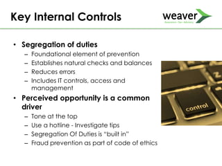 • Segregation of duties
– Foundational element of prevention
– Establishes natural checks and balances
– Reduces errors
– Includes IT controls, access and
management
• Perceived opportunity is a common
driver
– Tone at the top
– Use a hotline - Investigate tips
– Segregation Of Duties is “built in”
– Fraud prevention as part of code of ethics
Key Internal Controls
 