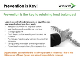 Lack of proactive fraud management could threaten
your organization’s long-term goals:
• Being accountable for taxpayer dollars
• Maintaining public confidence and trust
• Managing growth
• Providing a positive learning environment for
students
• Providing a high-integrity work environment for
personnel
• Safeguarding the assets of the organization
• Protecting the reputation of the organization
Prevention is Key!
Prevention is the key to retaining fund balances!
Organizations cannot afford to lose five percent of revenues - that is the
hidden cost of fraud (losses are almost impossible to recoup).
 