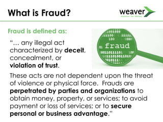 “… any illegal act
characterized by deceit,
concealment, or
violation of trust.
What is Fraud?
These acts are not dependent upon the threat
of violence or physical force. Frauds are
perpetrated by parties and organizations to
obtain money, property, or services; to avoid
payment or loss of services; or to secure
personal or business advantage.”
Fraud is defined as:
 