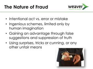 • Intentional act vs. error or mistake
• Ingenious schemes, limited only by
human imagination
• Gaining an advantage through false
suggestions and suppression of truth
• Using surprises, tricks or cunning, or any
other unfair means
The Nature of Fraud
 