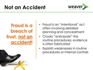 Fraud is a
breach of
trust, not an
accident!
• Fraud is an “intentional” act
often involving detailed
planning and concealment
• Crooks “anticipate” the
routine procedures; evidence
is often fabricated
• Exploits weaknesses in routine
procedures or internal controls
Not an Accident
 