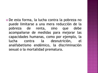  De esta forma, la lucha contra la pobreza no
puede limitarse a una mera reducción de la
pobreza de renta, sino que debe
acompañarse de medidas para mejorar las
capacidades humanas, como por ejemplo, la
lucha contra la desnutrición, el
analfabetismo endémico, la discriminación
sexual o la mortalidad prematura.
 