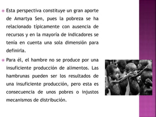  Esta perspectiva constituye un gran aporte
de Amartya Sen, pues la pobreza se ha
relacionado típicamente con ausencia de
recursos y en la mayoría de indicadores se
tenía en cuenta una sola dimensión para
definirla.
 Para él, el hambre no se produce por una
insuficiente producción de alimentos. Las
hambrunas pueden ser los resultados de
una insuficiente producción, pero esta es
consecuencia de unos pobres o injustos
mecanismos de distribución.
 