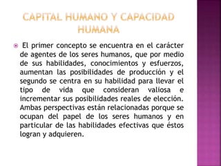  El primer concepto se encuentra en el carácter
de agentes de los seres humanos, que por medio
de sus habilidades, conocimientos y esfuerzos,
aumentan las posibilidades de producción y el
segundo se centra en su habilidad para llevar el
tipo de vida que consideran valiosa e
incrementar sus posibilidades reales de elección.
Ambas perspectivas están relacionadas porque se
ocupan del papel de los seres humanos y en
particular de las habilidades efectivas que éstos
logran y adquieren.
 