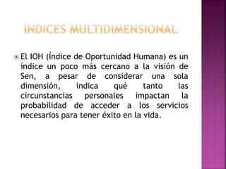  El IOH (Índice de Oportunidad Humana) es un
índice un poco más cercano a la visión de
Sen, a pesar de considerar una sola
dimensión, indica qué tanto las
circunstancias personales impactan la
probabilidad de acceder a los servicios
necesarios para tener éxito en la vida.
 
