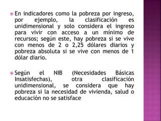  En indicadores como la pobreza por ingreso,
por ejemplo, la clasificación es
unidimensional y solo considera el ingreso
para vivir con acceso a un mínimo de
recursos; según este, hay pobreza si se vive
con menos de 2 o 2,25 dólares diarios y
pobreza absoluta si se vive con menos de 1
dólar diario.
 Según el NIB (Necesidades Básicas
Insatisfechas), otra clasificación
unidimensional, se considera que hay
pobreza si la necesidad de vivienda, salud o
educación no se satisface
 