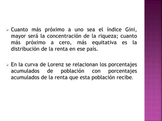  Cuanto más próximo a uno sea el índice Gini,
mayor será la concentración de la riqueza; cuanto
más próximo a cero, más equitativa es la
distribución de la renta en ese país.
 En la curva de Lorenz se relacionan los porcentajes
acumulados de población con porcentajes
acumulados de la renta que esta población recibe.
 