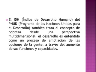  El IDH (Índice de Desarrollo Humano) del
PNUD (Programa de las Naciones Unidas para
el Desarrollo) también trata el concepto de
pobreza desde una perspectiva
multidimensional; el desarrollo es entendido
como un proceso de ampliación de las
opciones de la gente, a través del aumento
de sus funciones y capacidades.
 