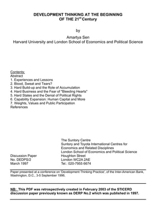 DEVELOPMENT THINKING AT THE BEGINNING
OF THE 21st
Century
by
Amartya Sen
Harvard University and London School of Economics and Political Science
Contents:
Abstract
1. Experiences and Lessons
2. Blood, Sweat and Tears?
3. Hard Build-up and the Role of Accumulation
4. Hard Business and the Fear of "Bleeding Hearts"
5. Hard States and the Denial of Political Rights
6. Capability Expansion: Human Capital and More
7. Weights, Values and Public Participation
References
The Suntory Centre
Suntory and Toyota International Centres for
Economics and Related Disciplines
London School of Economics and Political Science
Discussion Paper Houghton Street
No. DEDPS/2 London WC2A 2AE
March 1997 Tel.: 020-7955 6674
Paper presented at a conference on 'Development Thinking Practice', of the Inter-American Bank,
Washington, D.C., 3-5 September 1996.
NB: This PDF was retrospectively created in February 2003 of the STICERD
discussion paper previously known as DERP No.2 which was published in 1997.
 