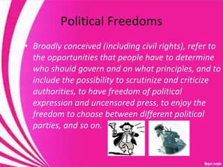 Political Freedoms Broadly conceived (including civil rights), refer to the opportunities that people have to determine who should govern and on what principles, and to include the possibility to scrutinize and criticize authorities, to have freedom of political expression and uncensored press, to enjoy the freedom to choose between different political parties, and so on. 
