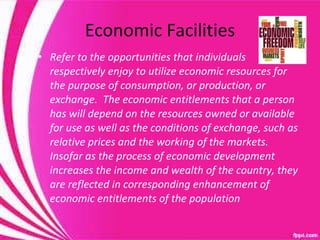 Economic Facilities Refer to the opportunities that individuals respectively enjoy to utilize economic resources for the purpose of consumption, or production, or exchange.  The economic entitlements that a person has will depend on the resources owned or available for use as well as the conditions of exchange, such as relative prices and the working of the markets.  Insofar as the process of economic development increases the income and wealth of the country, they are reflected in corresponding enhancement of economic entitlements of the population 