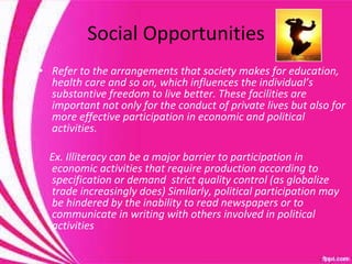 Social Opportunities Refer to the arrangements that society makes for education, health care and so on, which influences the individual’s substantive freedom to live better. These facilities are important not only for the conduct of private lives but also for more effective participation in economic and political activities. Ex. Illiteracy can be a major barrier to participation in economic activities that require production according to specification or demand  strict quality control (as globalize trade increasingly does) Similarly, political participation may be hindered by the inability to read newspapers or to communicate in writing with others involved in political activities 