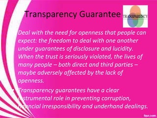 Transparency Guarantee Deal with the need for openness that people can expect: the freedom to deal with one another under guarantees of disclosure and lucidity.  When the trust is seriously violated, the lives of many people – both direct and third parties – maybe adversely affected by the lack of openness. Transparency guarantees have a clear instrumental role in preventing corruption, financial irresponsibility and underhand dealings.  