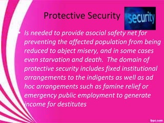 Protective Security Is needed to provide asocial safety net for preventing the affected population from being reduced to abject misery, and in some cases even starvation and death.  The domain of protective security includes fixed institutional arrangements to the indigents as well as ad hoc arrangements such as famine relief or emergency public employment to generate income for destitutes 