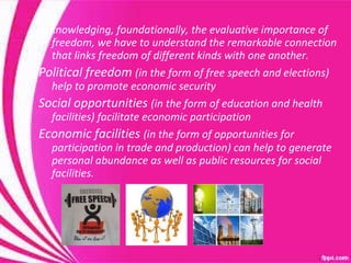 Acknowledging, foundationally, the evaluative importance of freedom, we have to understand the remarkable connection that links freedom of different kinds with one another. Political freedom  (in the form of free speech and elections) help to promote economic security Social opportunities  (in the form of education and health facilities) facilitate economic participation Economic facilities  (in the form of opportunities for participation in trade and production) can help to generate personal abundance as well as public resources for social facilities. 