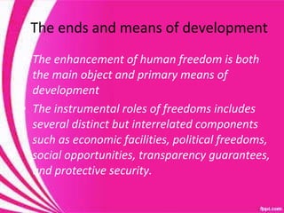 The ends and means of development The enhancement of human freedom is both the main object and primary means of development The instrumental roles of freedoms includes several distinct but interrelated components such as economic facilities, political freedoms, social opportunities, transparency guarantees, and protective security.  