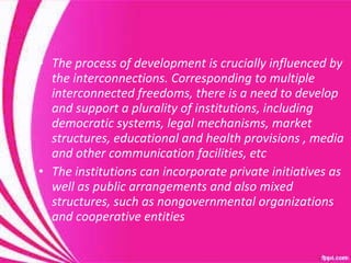 The process of development is crucially influenced by the interconnections. Corresponding to multiple interconnected freedoms, there is a need to develop and support a plurality of institutions, including democratic systems, legal mechanisms, market structures, educational and health provisions , media and other communication facilities, etc The institutions can incorporate private initiatives as well as public arrangements and also mixed structures, such as nongovernmental organizations and cooperative entities 