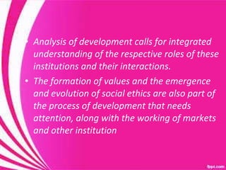Analysis of development calls for integrated understanding of the respective roles of these institutions and their interactions.  The formation of values and the emergence and evolution of social ethics are also part of the process of development that needs attention, along with the working of markets and other institution  