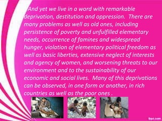 And yet we live in a word with remarkable deprivation, destitution and oppression.  There are many problems as well as old ones, including persistence of poverty and unfulfilled elementary needs, occurrence of famines and widespread hunger, violation of elementary political freedom as  well as basic liberties, extensive neglect of interests and agency of women, and worsening threats to our environment and to the sustainability of our economic and social lives.  Many of this deprivations can be observed, in one form or another, in rich countries as well as the poor ones . 