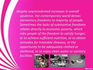 Despite unprecedented increases in overall opulence, the contemporary world denies elementary freedoms to majority of people.  Sometimes the lacks of substantive freedoms relates directly to economic poverty, which robs people of the freedom to satisfy hunger, or to achieve sufficient nutrition, or to obtain remedies for treatable illnesses, or the opportunity to be adequately clothed or sheltered, or to enjoy clean water or sanitary facilities 