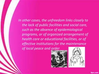 In other cases, the unfreedom links closely to the lack of public facilities and social care, such as the absence of epidemiological programs, or of organized arrangement of health care or educational facilities, or of effective institutions for the maintenance of local peace and order  