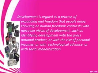 Development is argued as a process of expanding real freedom that people enjoy.  Focusing on human freedoms contrasts with narrower views of development, such as identifying development with the gross national product, or with the rise of personal incomes, or with  technological advance, or with social modernization  