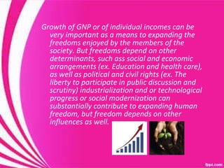 Growth of GNP or of individual incomes can be very important as a means to expanding the freedoms enjoyed by the members of the society. But freedoms depend on other determinants, such ass social and economic arrangements (ex. Education and health care), as well as political and civil rights (ex. The liberty to participate in public discussion and scrutiny) industrialization and or technological progress or social modernization can substantially contribute to expanding human freedom, but freedom depends on other influences as well.  