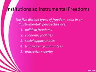 Institutions ad Instrumental Freedoms The five distinct types of freedom, seen in an “instrumental” perspective are:  1.  political freedoms 2.  economic facilities 3.  social opportunities 4.  transparency guarantees 5.  protective security 