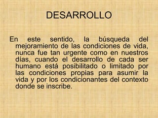 DESARROLLO
En este sentido, la búsqueda del
mejoramiento de las condiciones de vida,
nunca fue tan urgente como en nuestros
días, cuando el desarrollo de cada ser
humano está posibilitado o limitado por
las condiciones propias para asumir la
vida y por los condicionantes del contexto
donde se inscribe.
 