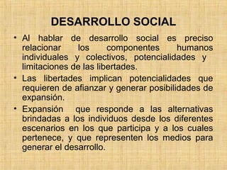 DESARROLLO SOCIAL
• Al hablar de desarrollo social es preciso
relacionar los componentes humanos
individuales y colectivos, potencialidades y
limitaciones de las libertades.
• Las libertades implican potencialidades que
requieren de afianzar y generar posibilidades de
expansión.
• Expansión que responde a las alternativas
brindadas a los individuos desde los diferentes
escenarios en los que participa y a los cuales
pertenece, y que representen los medios para
generar el desarrollo.
 