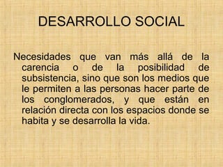 DESARROLLO SOCIAL
Necesidades que van más allá de la
carencia o de la posibilidad de
subsistencia, sino que son los medios que
le permiten a las personas hacer parte de
los conglomerados, y que están en
relación directa con los espacios donde se
habita y se desarrolla la vida.
 
