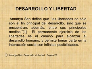 DESARROLLO Y LIBERTAD
Amartya Sen define que “las libertades no sólo
son el fin principal del desarrollo, sino que se
encuentran, además, entre sus principales
medios.”[1] El permanente ejercicio de las
libertades es el camino para alcanzar el
desarrollo humano, y permite tomar parte en la
interacción social con infinitas posibilidades.
[1] Amartya Sen, Desarrollo y Libertad. Pagina 28
 