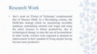 Research Work
• Sen’s work on 'Choice of Technique' complemented
that of Maurice Dobb. In a Developing country, the
Dobb-Sen strategy relied on maximising investible
surpluses, maintaining constant real wages and using
the entire increase in labour productivity, due to
technological change, to raise the rate of accumulation.
In other words, workers were expected to demand no
improvement in their standard of living despite having
become more productive
 