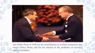 Got Nobel Prize in 1998 for his contributions to welfare economics and
social choice theory and for his interest in the problems of society's
poorest members.
 