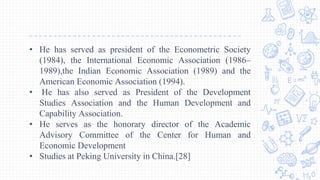 • He has served as president of the Econometric Society
(1984), the International Economic Association (1986–
1989),the Indian Economic Association (1989) and the
American Economic Association (1994).
• He has also served as President of the Development
Studies Association and the Human Development and
Capability Association.
• He serves as the honorary director of the Academic
Advisory Committee of the Center for Human and
Economic Development
• Studies at Peking University in China.[28]
 