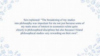 Sen explained: “The broadening of my studies
into philosophy was important for me not just because some of
my main areas of interest in economics relate quite
closely to philosophical disciplines but also because I found
philosophical studies very rewarding on their own”.
 