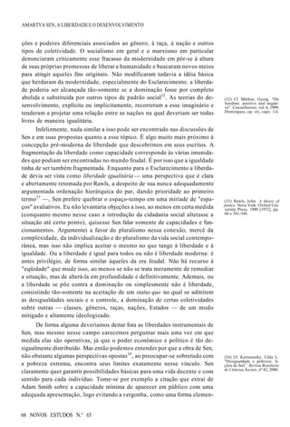 (34) Cf. Kertenetzky, Célia L.
"Desigualdade e pobreza: li-
ções de Sen". Revista Brasileira
de Ciências Sociais, nº 42, 2000.
66 NOVOS ESTUDOS N.° 65
AMARTYA SEN, A LIBERDADE E O DESENVOLVIMENTO
(32) Cf. Márkus, Gyorg. "On
freedom: positive and negati-
ve". Constellations, vol. 6, 1999;
Domingues, op. cit., caps. 1-4.
ções e poderes diferenciais associados ao gênero, à raça, à nação e outros
tipos de coletividade. O socialismo em geral e o marxismo em particular
denunciaram criticamente esse fracasso da modernidade em pôr-se à altura
de suas próprias promessas de liberar a humanidade e buscaram novos meios
para atingir aqueles fins originais. Não modificaram todavia a idéia básica
que herdaram da modernidade, especialmente do Esclarecimento: a liberda-
de poderia ser alcançada tão-somente se a dominação fosse por completo
abolida e substituída por outros tipos de padrão social32
. As teorias do de-
senvolvimento, explícita ou implicitamente, recorreram a esse imaginário e
tenderam a projetar uma relação entre as nações na qual deveriam ser todas
livres de maneira igualitária.
Infelizmente, nada similar a isso pode ser encontrado nas discussões de
Sen e em suas propostas quanto a esse tópico. É algo muito mais próximo à
concepção pré-moderna de liberdade que descobrimos em seus escritos. A
fragmentação da liberdade como capacidade corresponde às várias imunida-
des que podiam ser encontradas no mundo feudal. É por isso que a igualdade
tinha de ser também fragmentada. Enquanto para o Esclarecimento a liberda-
de devia ser vista como liberdade igualitária — uma perspectiva que é clara
e abertamente retomada por Rawls, a despeito de sua nunca adequadamente
argumentada ordenação hierárquica do par, dando prioridade ao primeiro
termo33
—, Sen prefere quebrar o espaço-tempo em uma miríade de "espa-
ços" avaliativos. Eu não levantaria objeções a isso, ao menos em certa medida
(conquanto mesmo nesse caso a introdução da cidadania social alterasse a
situação até certo ponto), quisesse Sen falar somente de capacidades e fun-
cionamentos. Argumentei a favor do pluralismo nessa conexão, mercê da
complexidade, da individualização e do pluralismo da vida social contempo-
rânea, mas isso não implica aceitar o mesmo no que tange à liberdade e à
igualdade. Ou a liberdade é igual para todos ou não é liberdade moderna: é
antes privilégio, de forma similar àqueles da era feudal. Não há recurso à
"eqüidade" que mude isso, ao menos se não se trata meramente de remediar
a situação, mas de alterá-la em profundidade e definitivamente. Ademais, ou
a liberdade se põe contra a dominação ou simplesmente não é liberdade,
consistindo tão-somente na aceitação de um status quo no qual se admitem
as desigualdades sociais e o controle, a dominação de certas coletividades
sobre outras — classes, gêneros, raças, nações, Estados — de um modo
mitigado e altamente ideologizado.
De forma alguma deveríamos deitar fora as liberdades instrumentais de
Sen, mas mesmo nesse campo carecemos perguntar mais uma vez em que
medida elas são operativas, já que o poder econômico e político é tão de-
sigualmente distribuído. Mas então podemos entender por que a obra de Sen,
não obstante algumas perspectivas opostas34
, ao preocupar-se sobretudo com
a pobreza extrema, encontra seus limites exatamente nesse vínculo. Sen
claramente quer garantir possibilidades básicas para uma vida decente e com
sentido para cada indivíduo. Tome-se por exemplo a citação que extrai de
Adam Smith sobre a capacidade mínima de aparecer em público com uma
adequada apresentação, logo evitando a vergonha, como uma forma elemen-
(33) Rawls, John. A theory of
justice. Nova York: Oxford Uni-
versity Press, 1990 [1972], pp.
60 e 541-548.
 