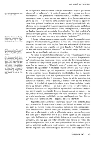 JOSÉ MAURÍCIO DOMINGUES
(35) Sen, Development as free-
dom, loc. cit., p. 71.
(36) Vita, Álvaro de. "Justiça
distributiva: a crítica de Sen a
Rawls". Dados, vol. 42, 1999;
Rawls, op. cit., pp. 90 ss e 195 ss.
tar de dignidade, embora admita variações consoante a riqueza geralmente
disponível em cada país35
. Há muito de recomendável em sua abordagem
nesse sentido — no que se refere ao Terceiro Mundo, à sua Índia ou ao Brasil,
assim como, cada vez mais, no que toca a certas áreas do centro do sistema
global de hoje — e até mesmo certa justificativa para políticas de eqüidade,
quer dizer, políticas voltadas aos mais pobres em qualquer sociedade, não
obstante o quão mais preferível, como argumentarei adiante, seja a cidadania
universal no que tange à política social. Como Vita argumentou, a abordagem
de Rawls seria muito mais apropriada, demandando a "liberdade igualitária" e
uma distribuição igual de "bens primários" bem como a cidadania, ainda que
Rawls oscile entre esta e uma mera referência aos "indivíduos"36
.
A fim de elaborar um pouco mais a minha crítica e fornecer algo como
um ponto de vista alternativo, gostaria de esboçar uma forma diferente e mais
adequada de conceituar essas noções. Com isso, a observação de Cohen de
que não é evidente o que se ganha com o uso da palavra "liberdade" na obra
de Sen será consistentemente justificada37
. Ao mesmo tempo, buscarei em-
prestar-lhe um significado mais preciso e incisivo.
Apoiando-me em trabalhos anteriores38
, quero começar sugerindo que
a "liberdade negativa" pode ser definida como um "conceito de oportunida-
de", significando que os arranjos e regras sociais não deveriam ser talhados
de forma tal que impedissem quem quer que fosse de perseguir e realizar
seus fins, ao passo que a "liberdade positiva" poderia ser vista como um
"conceito de capacidade". A liberdade é nesse sentido o que responde por
sermos capazes de fazer algo, seja ao permanecermos desimpedidos de fazê-
lo, seja ao sermos capazes de aproveitar a possibilidade de fazê-lo. Destarte,
gostaria de sugerir que esses dois aspectos deveriam ser vistos como os dois
lados da mesma moeda, isto é, como duas formas de rejeitar a dominação e
conquistar autonomia. Trata-se portanto, e acima de tudo, de uma distinção
analítica. A liberdade de agência baseia-se nestas duas condições: inexis-
tência de barreiras externas — ao menos até o ponto de atropelarmos a
liberdade de outrem — e capacidade de agirmos individualmente e mover-
nos coletivamente. A extensão de nosso impacto causal no mundo — ou
seja, em que medida, em uma tradição com efeito aristotélica, somos capazes
de produzir mudança e estabilidade, em que medida podemos "fazer diferen-
ça" individual e coletivamente — depende de nossa liberdade.
Seguindo adiante, gostaria de sugerir que o poder, como conceito, pode
ser compreendido de duas formas: como a capacidade de um ator de realizar o
que quer, até mesmo contra a resistência de outrem, ou como uma proprie-
dade da coletividade. As duas abordagens podem ser, ademais, combinadas.
Com isso, a relação entre o poder e a liberdade torna-se patente, bem como
fica claro que os argumentos de Sen estão muito aquém de uma adequada
apreciação da liberdade na modernidade. Pois se as pessoas têm capacidades
diferentes, uma vez que têm poder diferente umas perante as outras, não
podem ser igualmente livres, e por conseguinte umas seriam mais livres que as
outras, tanto individual quanto coletivamente. Isso significa que o privilégio
retorna ao palco e que é essa concepção da liberdade como capacidade que
MARÇO DE 2003 67
(37) Cohen, Joshua. "Review of
Sen's Inequality reexamined."
The Journal of Philosophy, vol.
92,1995.
(38) Domingues, José Maurí-
cio. Sociological theory and co-
llective subjectivity. Londres/
Nova York: Macmillan/Saint
Martin's Press, 1995, caps. 8-9;
Criatividade social, subjetivi-
dade coletiva e a modernidade
contemporânea. Rio de Janei-
ro: Contra Capa, 1999, cap. 1;
Interpretando a modernidade,
loc. cit., caps. 2 e 4. Ver tam-
bém Márkus, op. cit., p. 288,
nota 5.
 